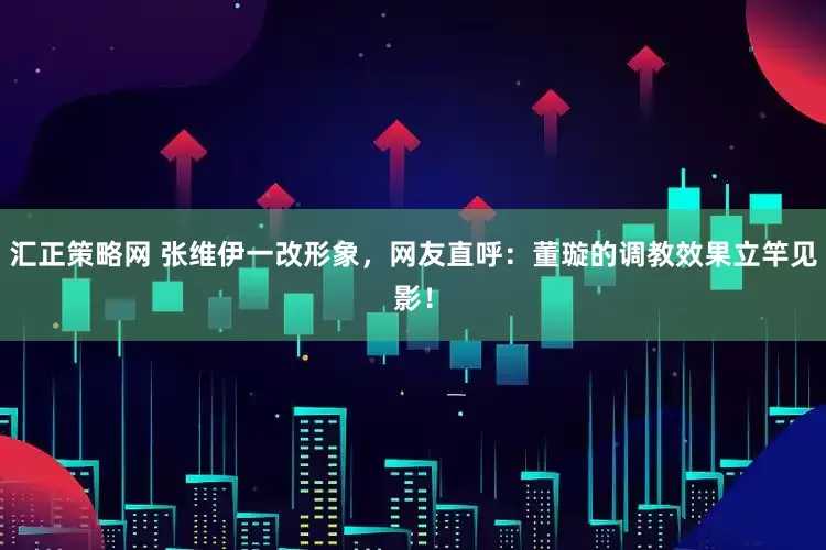 汇正策略网 张维伊一改形象，网友直呼：董璇的调教效果立竿见影！