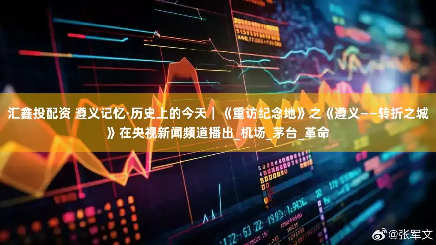 汇鑫投配资 遵义记忆·历史上的今天｜《重访纪念地》之《遵义——转折之城》在央视新闻频道播出_机场_茅台_革命