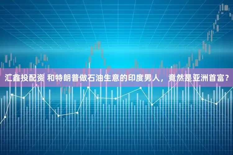 汇鑫投配资 和特朗普做石油生意的印度男人，竟然是亚洲首富？
